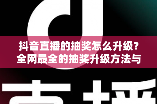 抖音直播的抽奖怎么升级？全网最全的抽奖升级方法与实用技巧大公开