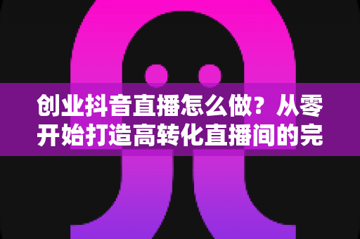 创业抖音直播怎么做？从零开始打造高转化直播间的完整实战攻略