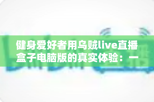 健身爱好者用乌贼live直播盒子电脑版的真实体验：一位居家健身主播的深度心得分享