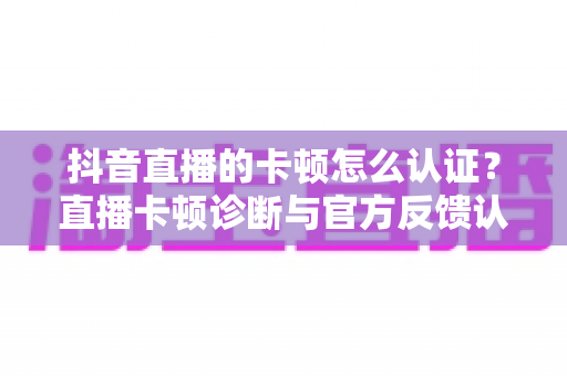 抖音直播的卡顿怎么认证?直播卡顿诊断与官方反馈认证全流程指南 抖音直播的卡顿怎么认证?直播卡顿诊断与官方反馈认证全流程指南