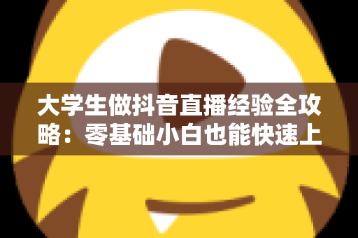 大学生做抖音直播经验全攻略：零基础小白也能快速上手的实战心得与避坑指南