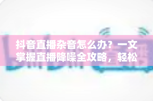抖音直播杂音怎么办?一文掌握直播降噪全攻略,轻松打造高清音质直播间 抖音直播杂音怎么办?一文掌握直播降噪全攻略,轻松打造高清音质直播间