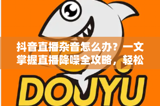 抖音直播杂音怎么办?一文掌握直播降噪全攻略,轻松打造高清音质直播间 抖音直播杂音怎么办?一文掌握直播降噪全攻略,轻松打造高清音质直播间