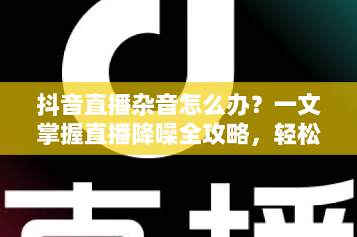 抖音直播杂音怎么办?一文掌握直播降噪全攻略,轻松打造高清音质直播间 抖音直播杂音怎么办?一文掌握直播降噪全攻略,轻松打造高清音质直播间