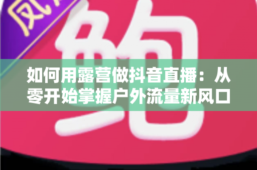 如何用露营做抖音直播：从零开始掌握户外流量新风口的全攻略