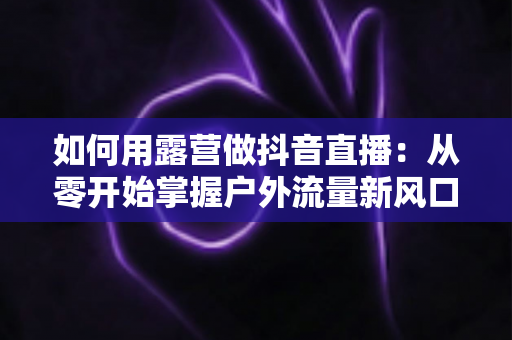 如何用露营做抖音直播：从零开始掌握户外流量新风口的全攻略