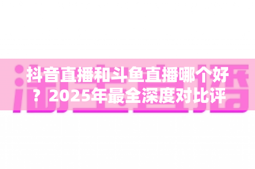 抖音直播和斗鱼直播哪个好?2025年最全深度对比评测,看完不再纠结选平台 抖音直播和斗鱼直播哪个好?2025年最全深度对比评测,看完不再纠结选平台