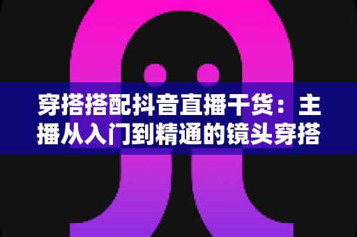 穿搭搭配抖音直播干货:主播从入门到精通的镜头穿搭实战全指南 穿搭搭配抖音直播干货:主播从入门到精通的镜头穿搭实战全指南