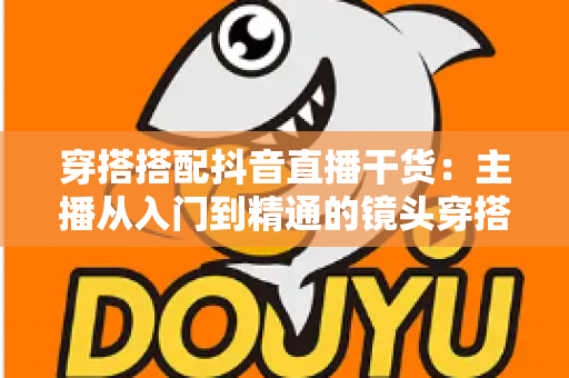 穿搭搭配抖音直播干货：主播从入门到精通的镜头穿搭实战全指南