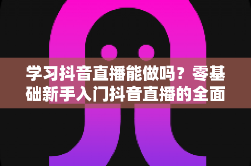学习抖音直播能做吗?零基础新手入门抖音直播的全面解析与实战指南 学习抖音直播能做吗?零基础新手入门抖音直播的全面解析与实战指南