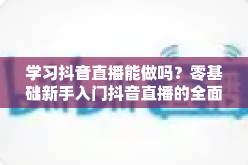 学习抖音直播能做吗?零基础新手入门抖音直播的全面解析与实战指南 学习抖音直播能做吗?零基础新手入门抖音直播的全面解析与实战指南