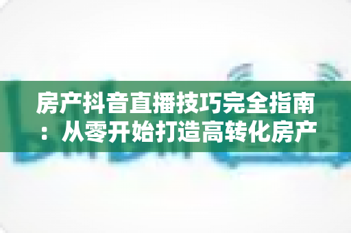 房产抖音直播技巧完全指南：从零开始打造高转化房产直播间的实战秘籍