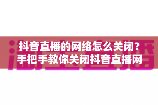 抖音直播的网络怎么关闭?手把手教你关闭抖音直播网络连接的完整实用攻略 抖音直播的网络怎么关闭?手把手教你关闭抖音直播网络连接的完整实用攻略