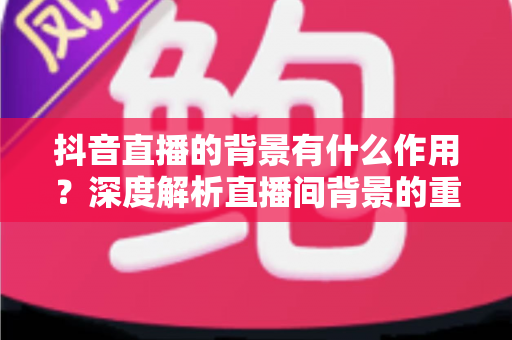 抖音直播的背景有什么作用？深度解析直播间背景的重要性与搭建技巧