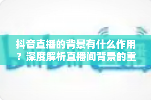 抖音直播的背景有什么作用？深度解析直播间背景的重要性与搭建技巧