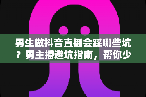 男生做抖音直播会踩哪些坑？男主播避坑指南，帮你少走三年弯路