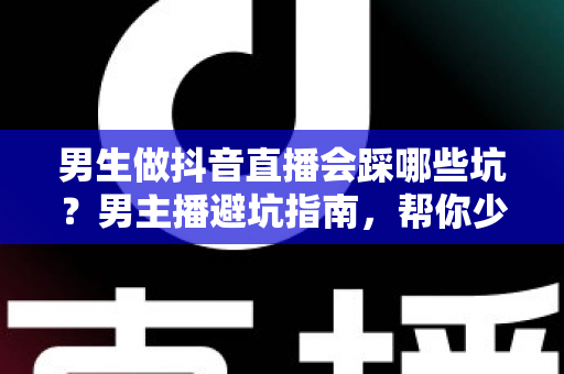 男生做抖音直播会踩哪些坑？男主播避坑指南，帮你少走三年弯路