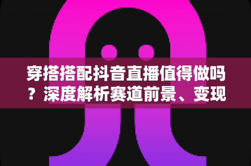 穿搭搭配抖音直播值得做吗？深度解析赛道前景、变现路径与新手入局指南