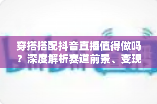 穿搭搭配抖音直播值得做吗？深度解析赛道前景、变现路径与新手入局指南