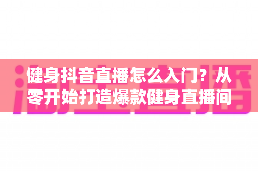 健身抖音直播怎么入门？从零开始打造爆款健身直播间的新手全流程实战指南