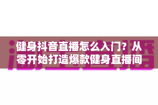 健身抖音直播怎么入门？从零开始打造爆款健身直播间的新手全流程实战指南