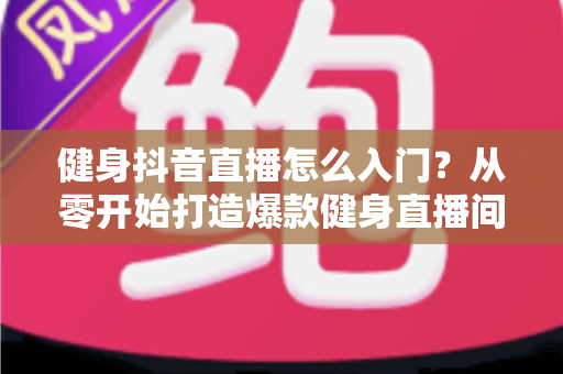健身抖音直播怎么入门？从零开始打造爆款健身直播间的新手全流程实战指南