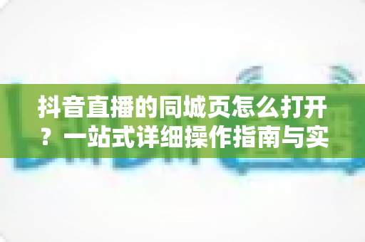 抖音直播的同城页怎么打开?一站式详细操作指南与实用技巧全解析 抖音直播的同城页怎么打开?一站式详细操作指南与实用技巧全解析