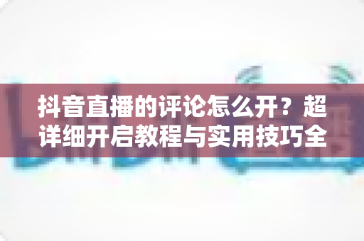 抖音直播的评论怎么开？超详细开启教程与实用技巧全解析