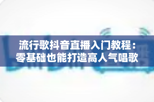 流行歌抖音直播入门教程:零基础也能打造高人气唱歌直播间的完整指南 流行歌抖音直播入门教程:零基础也能打造高人气唱歌直播间的完整指南