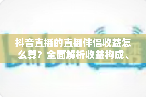 抖音直播的直播伴侣收益怎么算？全面解析收益构成、结算规则与提升技巧