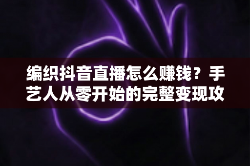编织抖音直播怎么赚钱？手艺人从零开始的完整变现攻略