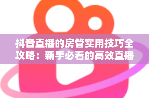 抖音直播的房管实用技巧全攻略:新手必看的高效直播间管理指南 抖音直播的房管实用技巧全攻略:新手必看的高效直播间管理指南