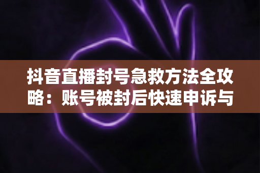 抖音直播封号急救方法全攻略：账号被封后快速申诉与恢复直播权限的实用指南