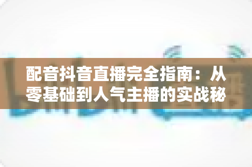 配音抖音直播完全指南:从零基础到人气主播的实战秘籍 配音抖音直播完全指南:从零基础到人气主播的实战秘籍