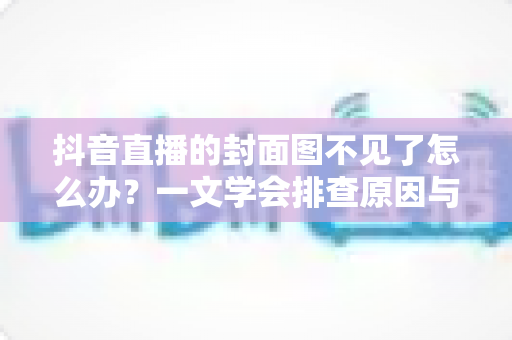 抖音直播的封面图不见了怎么办？一文学会排查原因与快速恢复方法