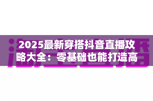 2025最新穿搭抖音直播攻略大全：零基础也能打造高转化爆款直播间的实战秘籍