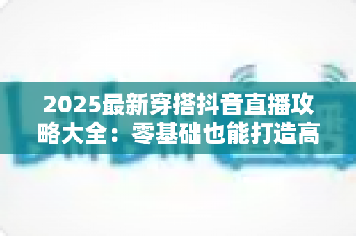 2025最新穿搭抖音直播攻略大全：零基础也能打造高转化爆款直播间的实战秘籍