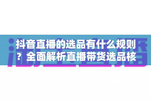 抖音直播的选品有什么规则?全面解析直播带货选品核心规则与实用技巧 抖音直播的选品有什么规则?全面解析直播带货选品核心规则与实用技巧