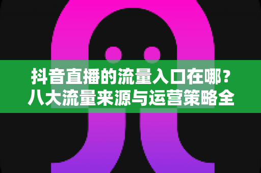 抖音直播的流量入口在哪？八大流量来源与运营策略全面解析