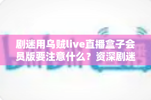 剧迷用乌贼live直播盒子会员版要注意什么?资深剧迷总结的完整避坑指南与安全使用手册 剧迷用乌贼live直播盒子会员版要注意什么?资深剧迷总结的完整避坑指南与安全使用手册