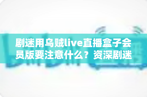 剧迷用乌贼live直播盒子会员版要注意什么？资深剧迷总结的完整避坑指南与安全使用手册