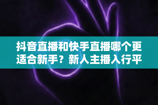 抖音直播和快手直播哪个更适合新手？新人主播入行平台选择完全指南