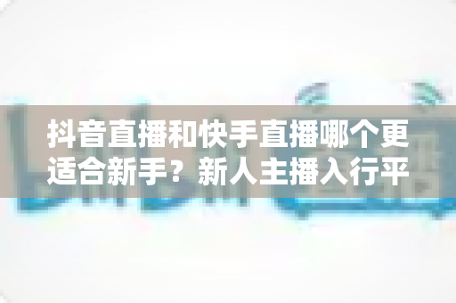 抖音直播和快手直播哪个更适合新手？新人主播入行平台选择完全指南