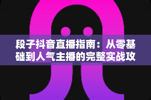 段子抖音直播指南:从零基础到人气主播的完整实战攻略 段子抖音直播指南:从零基础到人气主播的完整实战攻略