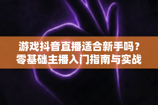 游戏抖音直播适合新手吗？零基础主播入门指南与实战建议全解析