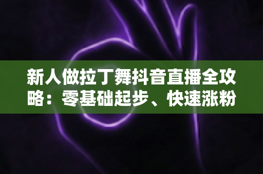 新人做拉丁舞抖音直播全攻略：零基础起步、快速涨粉与变现的实战指南