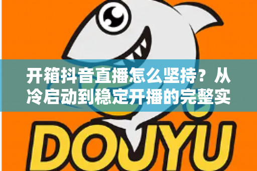 开箱抖音直播怎么坚持?从冷启动到稳定开播的完整实战指南 开箱抖音直播怎么坚持?从冷启动到稳定开播的完整实战指南