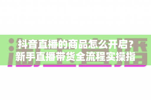 抖音直播的商品怎么开启？新手直播带货全流程实操指南