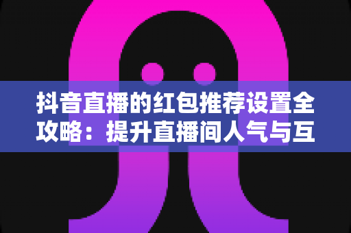 抖音直播的红包推荐设置全攻略:提升直播间人气与互动的必备运营指南 抖音直播的红包推荐设置全攻略:提升直播间人气与互动的必备运营指南