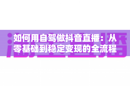 如何用自驾做抖音直播:从零基础到稳定变现的全流程实战指南 如何用自驾做抖音直播:从零基础到稳定变现的全流程实战指南